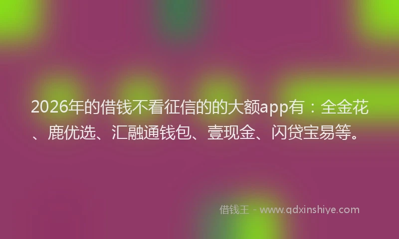 2026年的借钱不看征信的的大额app有：全金花、鹿优选、汇融通钱包、壹现金、闪贷宝易等。