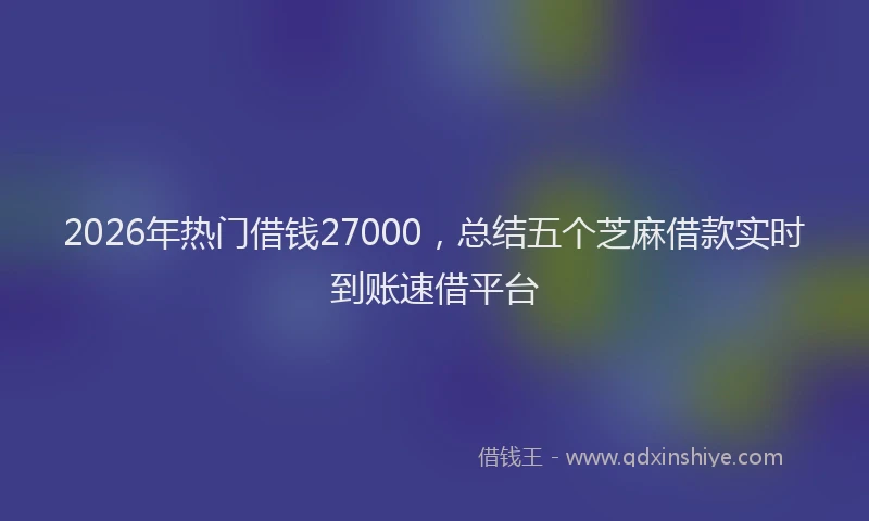 2026年热门借钱27000，总结五个芝麻借款实时到账速借平台