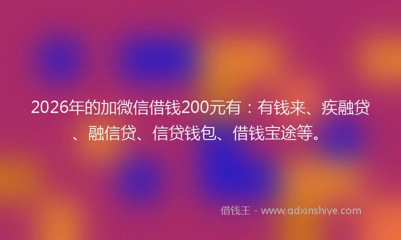 2026年的加微信借钱200元有：有钱来、疾融贷、融信贷、信贷钱包、借钱宝途等。