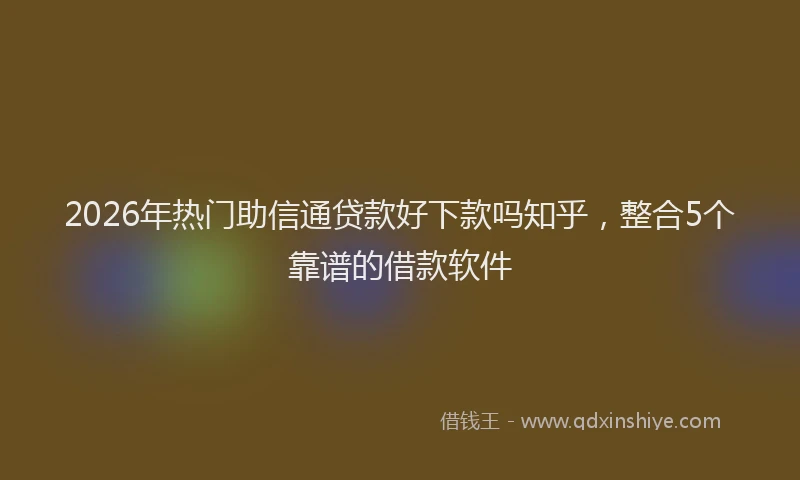 2026年热门助信通贷款好下款吗知乎，整合5个靠谱的借款软件