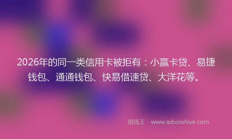 2026年的同一类信用卡被拒有：小赢卡贷、易捷钱包、通通钱包、快易借速贷、大洋花等。