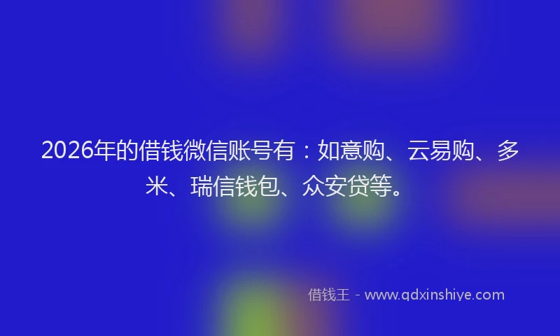 2026年的借钱微信账号有：如意购、云易购、多米、瑞信钱包、众安贷等。