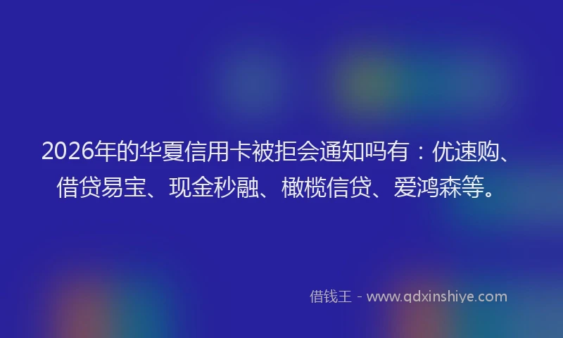2026年的华夏信用卡被拒会通知吗有：优速购、借贷易宝、现金秒融、橄榄信贷、爱鸿森等。