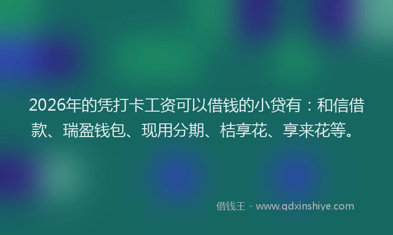 2026年的凭打卡工资可以借钱的小贷有：和信借款、瑞盈钱包、现用分期、桔享花、享来花等。