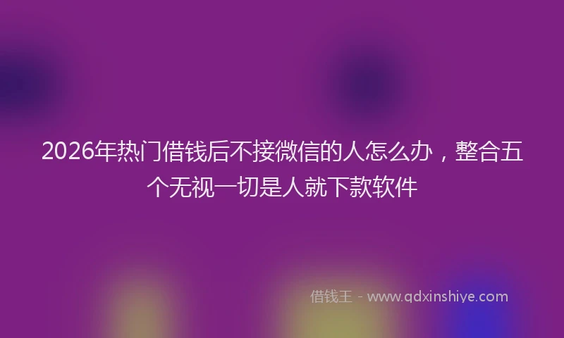 2026年热门借钱后不接微信的人怎么办，整合五个无视一切是人就下款软件