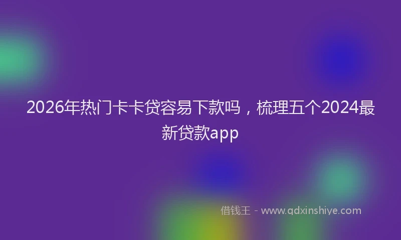 2026年热门卡卡贷容易下款吗，梳理五个2024最新贷款app