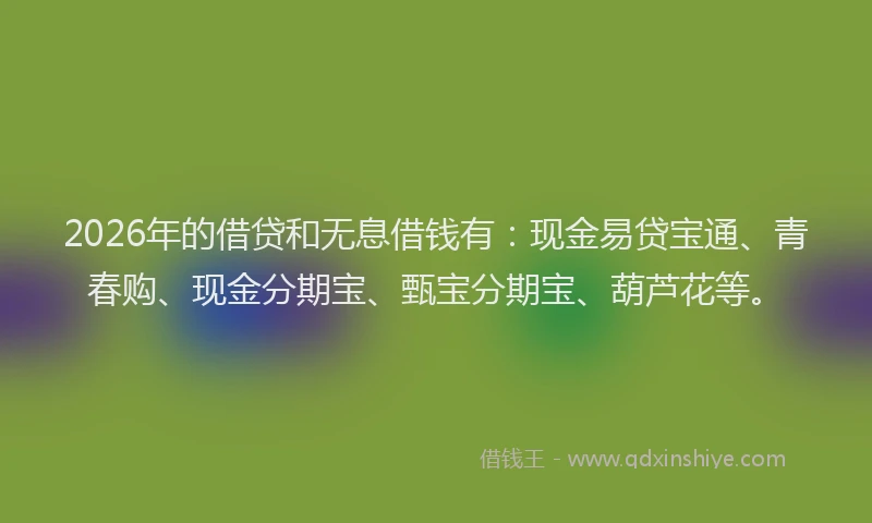 2026年的借贷和无息借钱有：现金易贷宝通、青春购、现金分期宝、甄宝分期宝、葫芦花等。