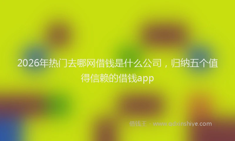 2026年热门去哪网借钱是什么公司，归纳五个值得信赖的借钱app