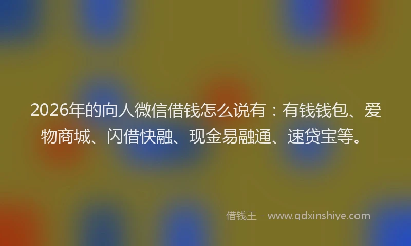 2026年的向人微信借钱怎么说有：有钱钱包、爱物商城、闪借快融、现金易融通、速贷宝等。