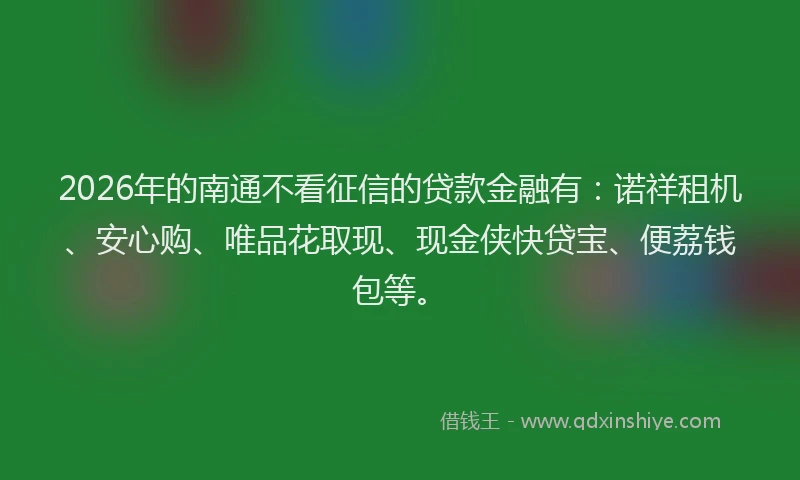 2026年的南通不看征信的贷款金融有：诺祥租机、安心购、唯品花取现、现金侠快贷宝、便荔钱包等。