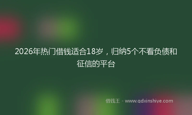 2026年热门借钱适合18岁，归纳5个不看负债和征信的平台