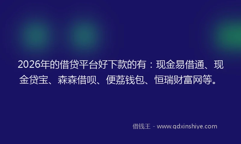 2026年的借贷平台好下款的有：现金易借通、现金贷宝、森森借呗、便荔钱包、恒瑞财富网等。