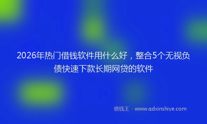 2026年热门借钱软件用什么好，整合5个无视负债快速下款长期网贷的软件