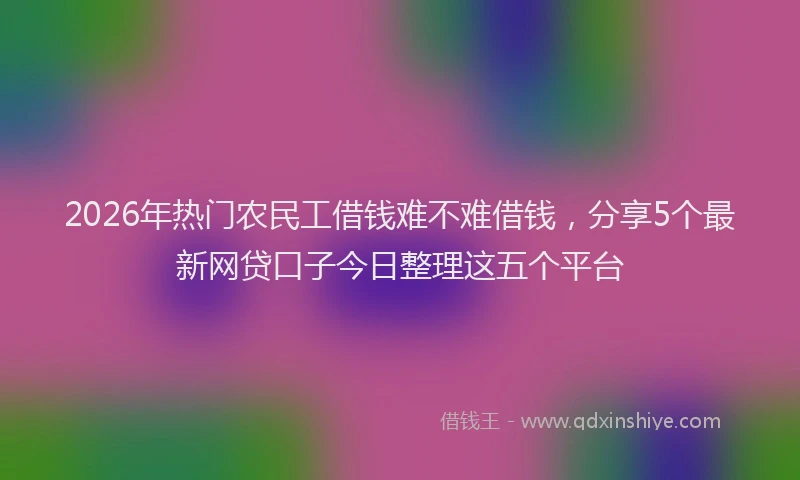 2026年热门农民工借钱难不难借钱，分享5个最新网贷口子今日整理这五个平台
