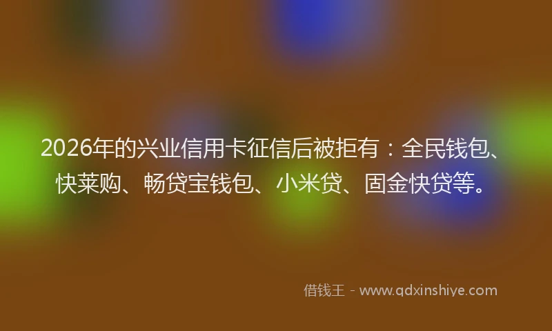 2026年的兴业信用卡征信后被拒有：全民钱包、快莱购、畅贷宝钱包、小米贷、固金快贷等。