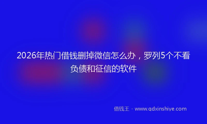 2026年热门借钱删掉微信怎么办，罗列5个不看负债和征信的软件