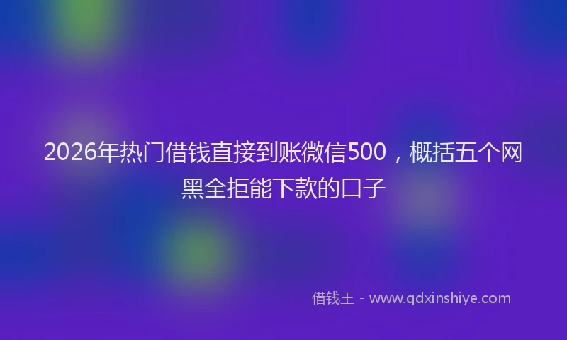 2026年热门借钱直接到账微信500，概括五个网黑全拒能下款的口子
