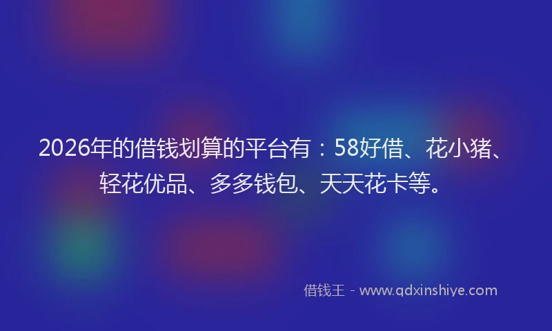 2026年的借钱划算的平台有：58好借、花小猪、轻花优品、多多钱包、天天花卡等。