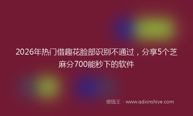 2026年热门借趣花脸部识别不通过，分享5个芝麻分700能秒下的软件