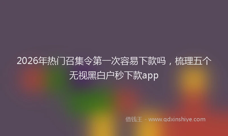 2026年热门召集令第一次容易下款吗，梳理五个无视黑白户秒下款app