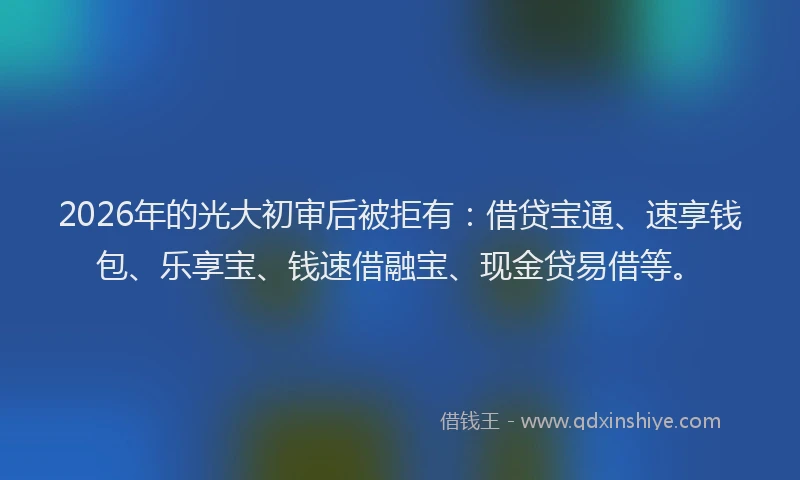 2026年的光大初审后被拒有：借贷宝通、速享钱包、乐享宝、钱速借融宝、现金贷易借等。