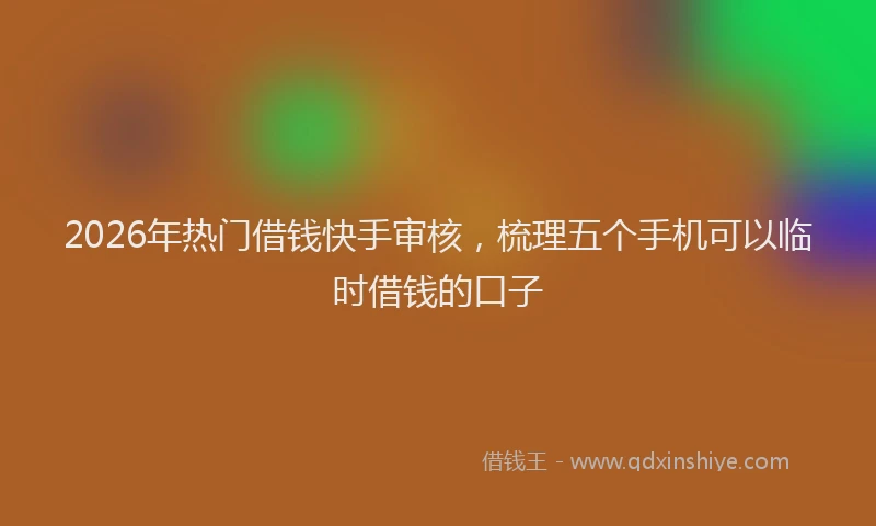2026年热门借钱快手审核，梳理五个手机可以临时借钱的口子