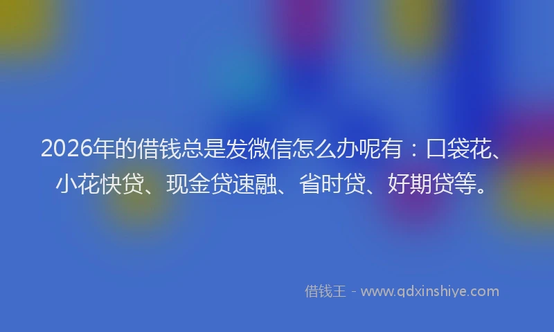 2026年的借钱总是发微信怎么办呢有：口袋花、小花快贷、现金贷速融、省时贷、好期贷等。