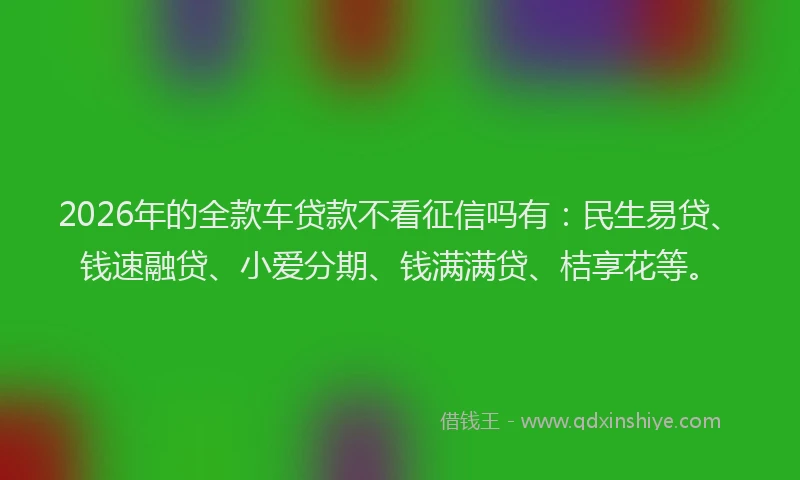 2026年的全款车贷款不看征信吗有：民生易贷、钱速融贷、小爱分期、钱满满贷、桔享花等。