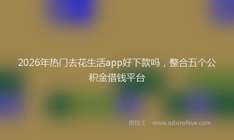 2026年热门去花生活app好下款吗，整合五个公积金借钱平台