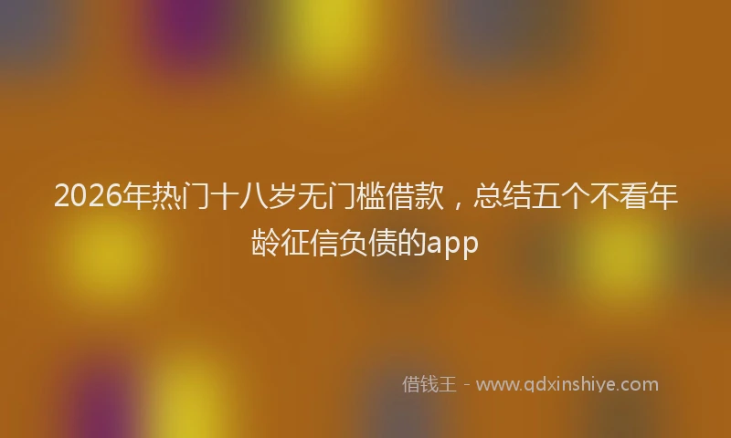 2026年热门十八岁无门槛借款，总结五个不看年龄征信负债的app