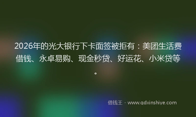 2026年的光大银行下卡面签被拒有：美团生活费借钱、永卓易购、现金秒贷、好运花、小米贷等。