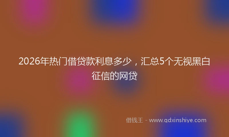2026年热门借贷款利息多少，汇总5个无视黑白征信的网贷