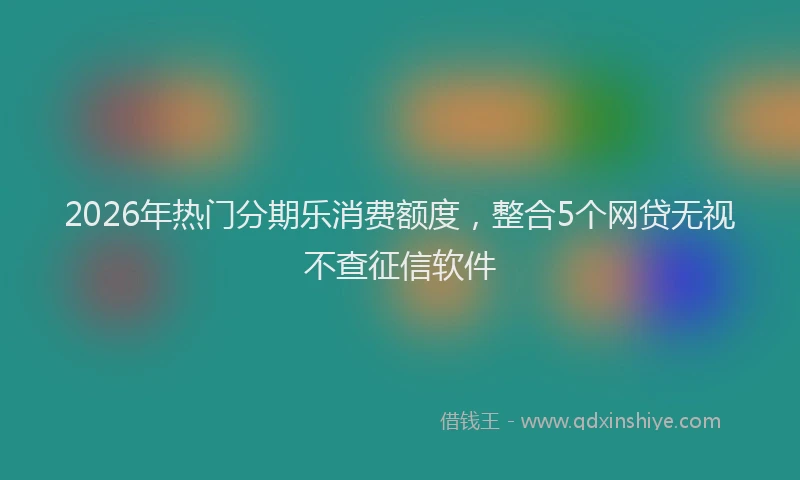 2026年热门分期乐消费额度，整合5个网贷无视不查征信软件