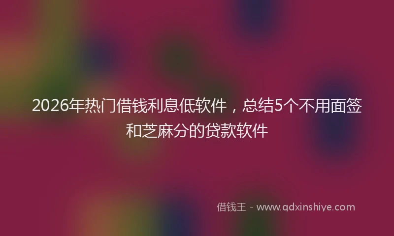 2026年热门借钱利息低软件，总结5个不用面签和芝麻分的贷款软件
