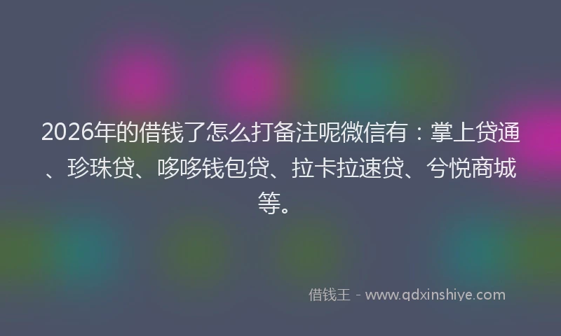 2026年的借钱了怎么打备注呢微信有：掌上贷通、珍珠贷、哆哆钱包贷、拉卡拉速贷、兮悦商城等。
