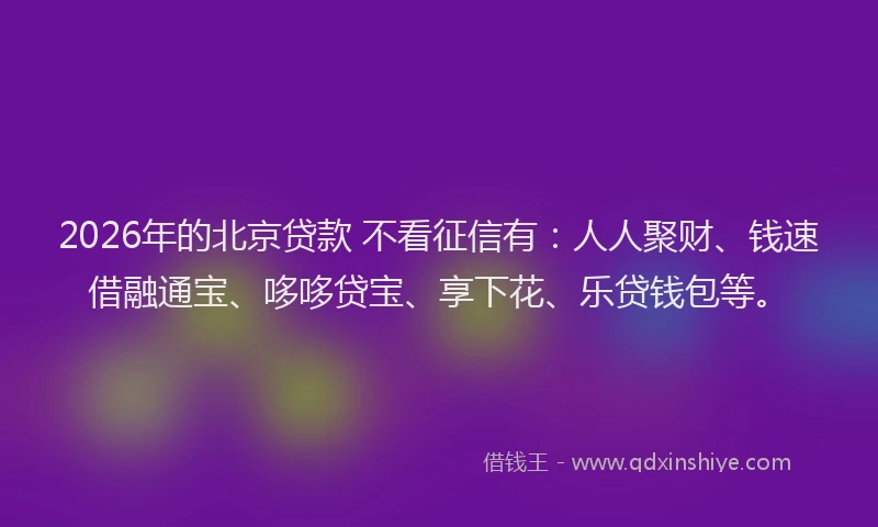 2026年的北京贷款 不看征信有：人人聚财、钱速借融通宝、哆哆贷宝、享下花、乐贷钱包等。