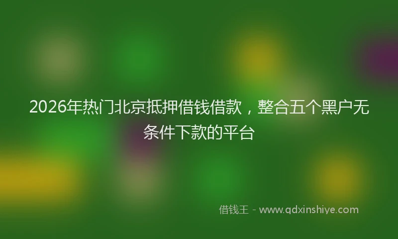 2026年热门北京抵押借钱借款，整合五个黑户无条件下款的平台