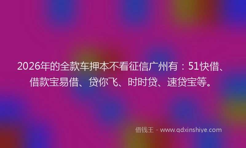 2026年的全款车押本不看征信广州有：51快借、借款宝易借、贷你飞、时时贷、速贷宝等。