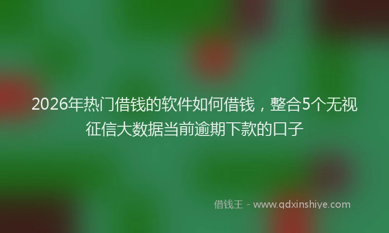 2026年热门借钱的软件如何借钱，整合5个无视征信大数据当前逾期下款的口子
