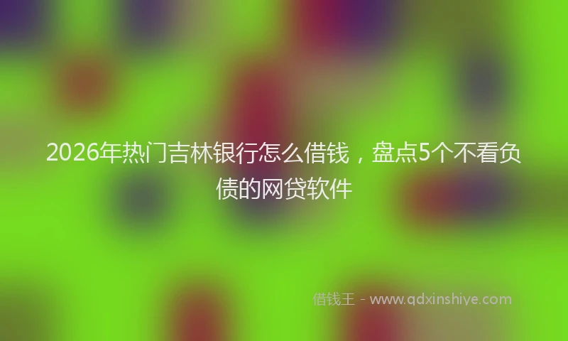 2026年热门吉林银行怎么借钱，盘点5个不看负债的网贷软件
