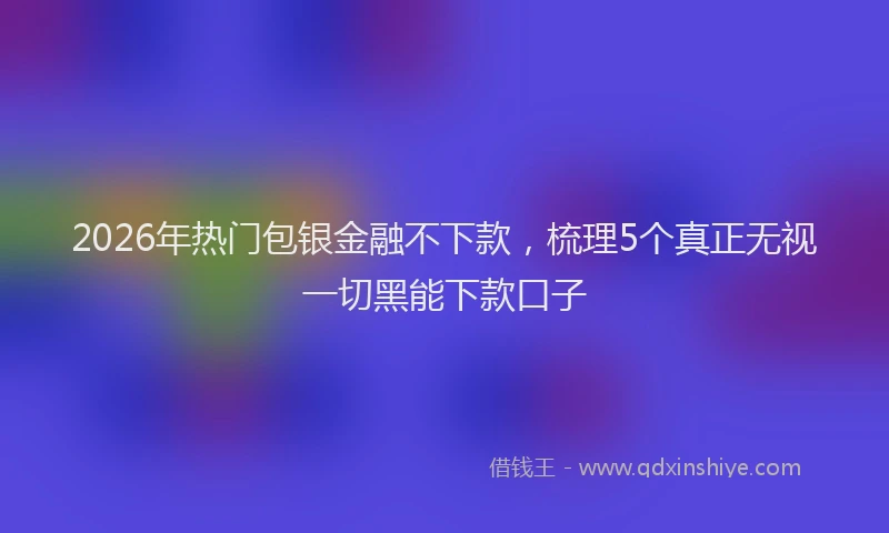 2026年热门包银金融不下款，梳理5个真正无视一切黑能下款口子
