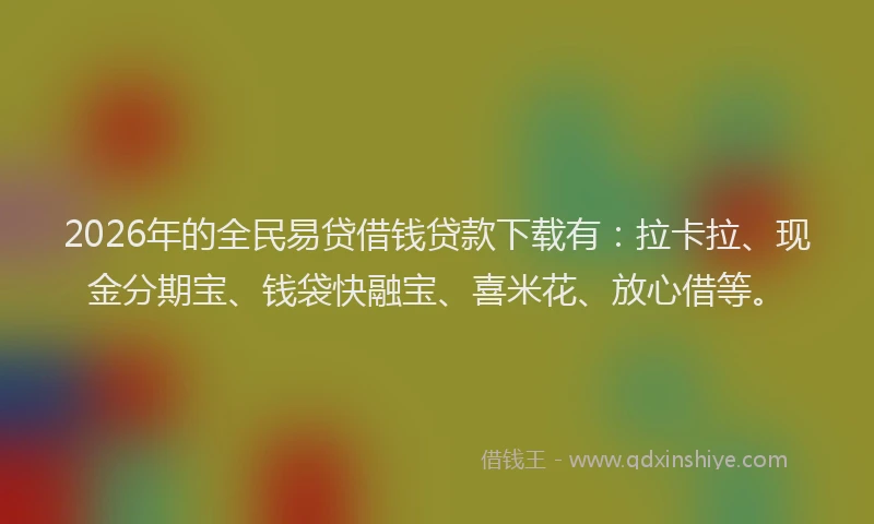 2026年的全民易贷借钱贷款下载有：拉卡拉、现金分期宝、钱袋快融宝、喜米花、放心借等。