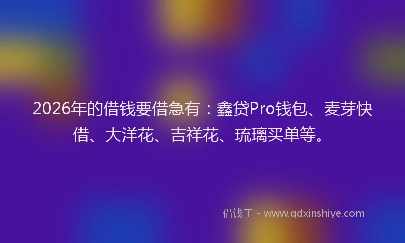 2026年的借钱要借急有：鑫贷Pro钱包、麦芽快借、大洋花、吉祥花、琉璃买单等。