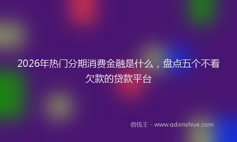 2026年热门分期消费金融是什么，盘点五个不看欠款的贷款平台