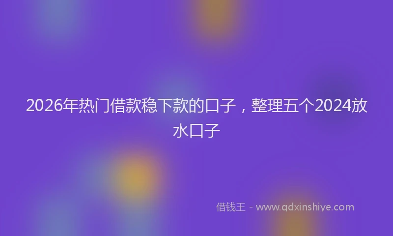 2026年热门借款稳下款的口子，整理五个2024放水口子