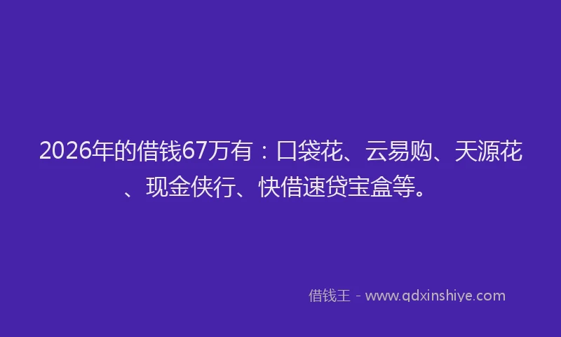 2026年的借钱67万有：口袋花、云易购、天源花、现金侠行、快借速贷宝盒等。