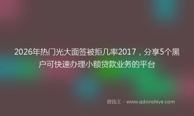 2026年热门光大面签被拒几率2017，分享5个黑户可快速办理小额贷款业务的平台