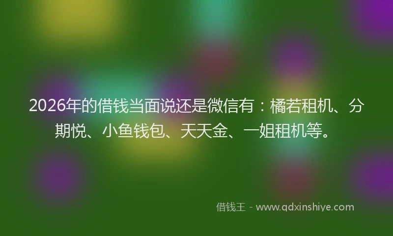 2026年的借钱当面说还是微信有：橘若租机、分期悦、小鱼钱包、天天金、一姐租机等。
