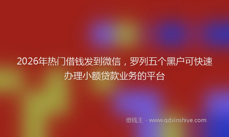 2026年热门借钱发到微信，罗列五个黑户可快速办理小额贷款业务的平台
