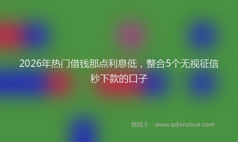 2026年热门借钱那点利息低，整合5个无视征信秒下款的口子